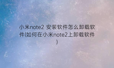 “小米note2安装软件怎么卸载软件(如何在小米note2上卸载软件)